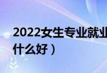 2022女生專業(yè)就業(yè)前景好的有什么（女生學(xué)什么好）