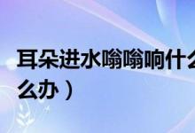 耳朵進水嗡嗡響什么原因（耳朵進水嗡嗡響怎么辦）