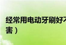 經(jīng)常用電動牙刷好不好（經(jīng)常用電動牙刷的危害）