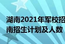 湖南2021年軍校招生計(jì)劃（2022各軍校在湖南招生計(jì)劃及人數(shù)）