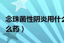 念珠菌性陰炎用什么藥好（念珠菌性陰炎用什么藥）