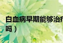 白血病早期能夠治療好嗎（白血病早期能治好嗎）