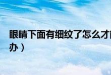 眼睛下面有細紋了怎么才能快速消（眼睛下面有細紋了怎么辦）