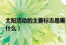 太陽活動(dòng)的主要標(biāo)志是黑子和什么（太陽活動(dòng)的主要標(biāo)志是什么）