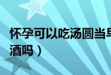 懷孕可以吃湯圓當早餐嗎（懷孕可以吃湯圓米酒嗎）