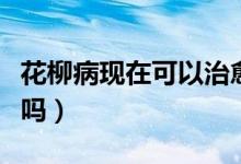 花柳病現(xiàn)在可以治愈嗎(花柳病是什么能治好嗎)