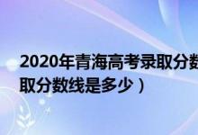 2020年青海高考錄取分數(shù)線文科339（2020年青海高考錄取分數(shù)線是多少）