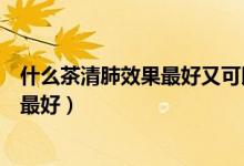 什么茶清肺效果最好又可以長期喝的（喝什么茶葉清肺效果最好）