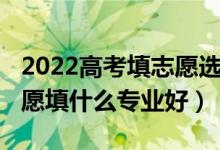 2022高考填志愿選專(zhuān)業(yè)知識(shí)（2022女生填志愿填什么專(zhuān)業(yè)好）