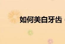 如何美白牙齒(美白牙齒的方法)