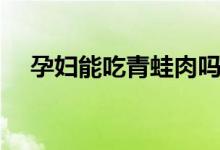 孕婦能吃青蛙肉嗎（孕婦能吃青橄欖嗎）