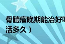 骨髓瘤晚期能治好嗎能活多久（骨髓瘤晚期能活多久）