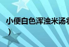 小便白色渾濁米湯狀（小便白色渾濁怎么回事）