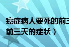 癌癥病人要死的前三天的征兆（癌癥病人去世前三天的癥狀）