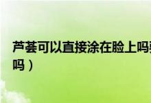 蘆薈可以直接涂在臉上嗎要洗掉嗎（蘆薈可以直接涂在臉上嗎）