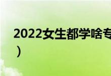 2022女生都學啥專業(yè)（適合女生選擇的專業(yè)）