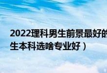 2022理科男生前景最好的十大專業(yè)（2022高考志愿填報男生本科選啥專業(yè)好）