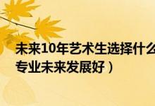 未來10年藝術(shù)生選擇什么專業(yè)好（2022男生藝術(shù)生學(xué)什么專業(yè)未來發(fā)展好）