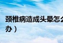 頸椎病造成頭暈怎么辦（頸椎病導致頭暈怎么辦）