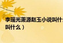 李瑤光蕭源趙玉小說(shuō)叫什么名字（李瑤光蕭源趙玉小說(shuō)名字叫什么）