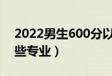 2022男生600分以上能學什么專業(yè)（適合哪些專業(yè)）