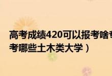 高考成績(jī)420可以報(bào)考啥專(zhuān)業(yè)（2022年高考420分左右能報(bào)考哪些土木類(lèi)大學(xué)）