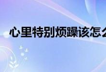 心里特別煩躁該怎么辦（心里煩躁怎么辦）
