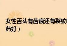 女性舌頭有齒痕還有裂紋吃什么藥（女性舌頭有齒痕吃什么藥好）
