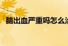 腦出血嚴(yán)重嗎怎么治療（腦出血嚴(yán)不嚴(yán)重）