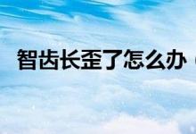 智齒長歪了怎么辦（長智齒了應該怎么辦）