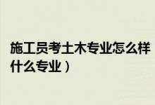 施工員考土木專業(yè)怎么樣（2022年想做土木建筑工程人員報什么專業(yè)）