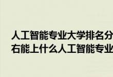 人工智能專業(yè)大學(xué)排名分?jǐn)?shù)線2019（2022年高考430分左右能上什么人工智能專業(yè)大學(xué)）