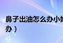 鼻子出油怎么辦小妙招學(xué)生黨（鼻子出油怎么辦）