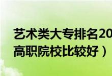 藝術(shù)類大專排名2021最新排名（哪些藝術(shù)類高職院校比較好）