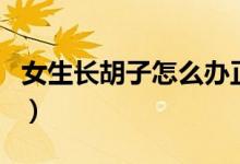 女生長胡子怎么辦正常嗎（女生長胡子正常嗎）