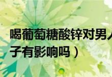 喝葡萄糖酸鋅對(duì)男人好嗎（葡萄糖酸鋅片對(duì)精子有影響嗎）