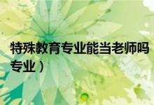 特殊教育專業(yè)能當老師嗎（2022年想做特殊教育教師報什么專業(yè)）