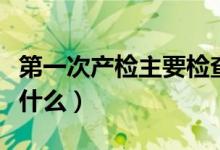 第一次產(chǎn)檢主要檢查什么（第一次產(chǎn)檢要檢查什么）