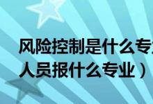風險控制是什么專業(yè)（2022年想做風險控制人員報什么專業(yè)）
