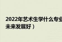 2022年藝術(shù)生學什么專業(yè)好（2022女生藝術(shù)生學什么專業(yè)未來發(fā)展好）