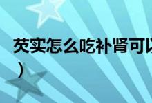 芡實怎么吃補腎可以生吃嗎（芡實怎么吃補腎）