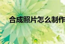 合成照片怎么制作（合成照片如何制作）