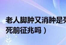 老人腳腫又消腫是死亡征兆嗎（老人的腳腫是死前征兆嗎）