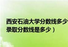 西安石油大學分數(shù)線多少分2020（2021西安石油大學各省錄取分數(shù)線是多少）