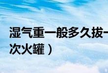濕氣重一般多久拔一次火罐（濕氣重多久拔一次火罐）