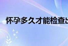 懷孕多久才能檢查出來(lái)（懷孕多久才能打）