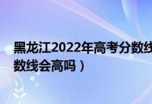 黑龍江2022年高考分數(shù)線大概多少（黑龍江2022年高考分數(shù)線會高嗎）