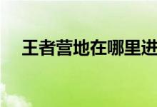王者營(yíng)地在哪里進(jìn)入（王者營(yíng)地的簡(jiǎn)介）