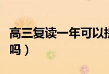 高三復(fù)讀一年可以提高多少分（大幅提分現(xiàn)實嗎）