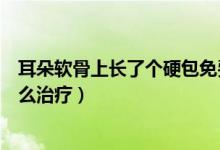 耳朵軟骨上長了個硬包免費(fèi)咨詢（耳朵軟骨上長了個硬包怎么治療）